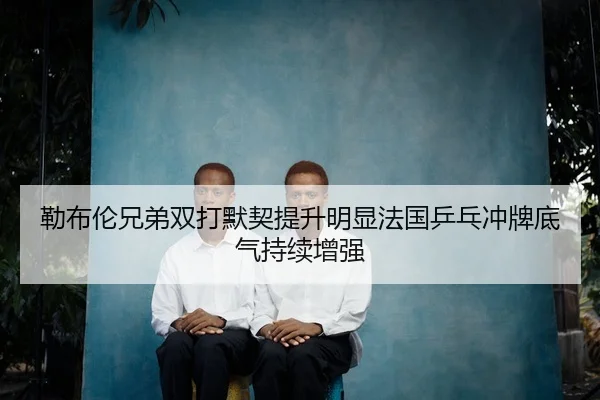 勒布伦兄弟双打默契提升明显法国乒乓冲牌底气持续增强 - XK sports app